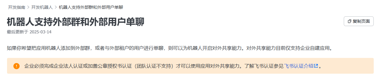 图片展示了飞书开发指南中关于机器人支持外部群和外部用户单聊的内容。标题为“机器人支持外部群和外部用户单聊”，最后更新于2025 - 03 - 14。内容说明若希望把应用机器人添加到外部群或与外部租户用户单聊，需为机器人开启对外共享能力，但对外共享能力仅支持企业自建应用。企业需完成企业法人认证或加盖公章授权书认证（团队认证不支持）才能使用此能力，还提供了飞书认证介绍的链接。该图片与上文关于飞书机器人在群内回复方式修改的问题相关，为解决此问题提供了参考信息。
